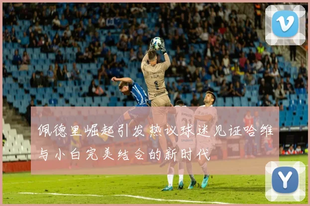 佩德里崛起引发热议球迷见证哈维与小白完美结合的新时代