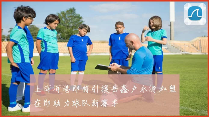 上海海港即将引援岳鑫卢永涛加盟在即助力球队新赛季