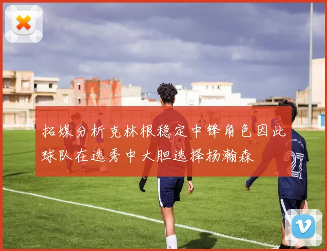拓媒分析克林根稳定中锋角色因此球队在选秀中大胆选择杨瀚森