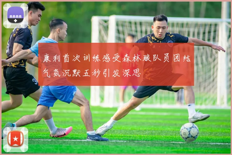 康利首次训练感受森林狼队员团结气氛沉默五秒引发深思