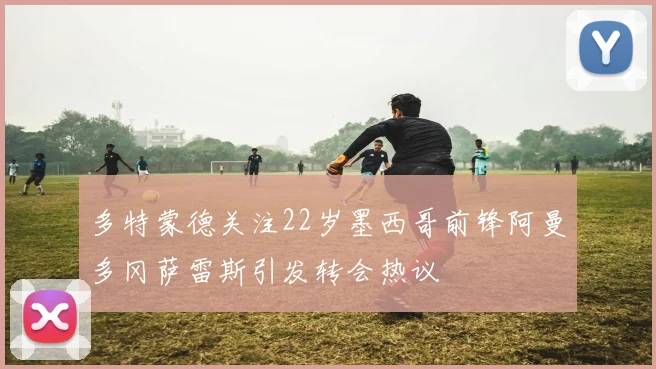 多特蒙德关注22岁墨西哥前锋阿曼多冈萨雷斯引发转会热议