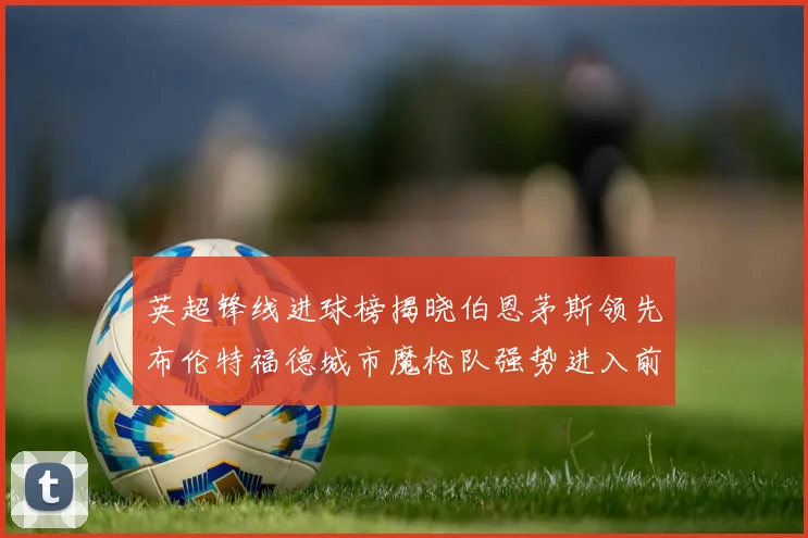 英超锋线进球榜揭晓伯恩茅斯领先布伦特福德城市魔枪队强势进入前六