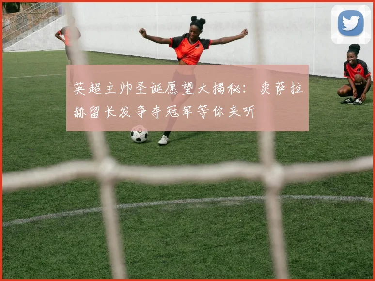 英超主帅圣诞愿望大揭秘：卖萨拉赫留长发争夺冠军等你来听