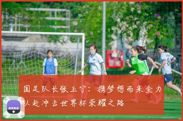 国足队长张玉宁：携梦想而来全力以赴冲击世界杯荣耀之路