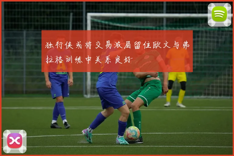 独行侠或将交易浓眉留住欧文与弗拉格训练中关系良好