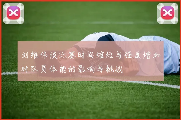 刘维伟谈比赛时间缩短与强度增加对队员体能的影响与挑战