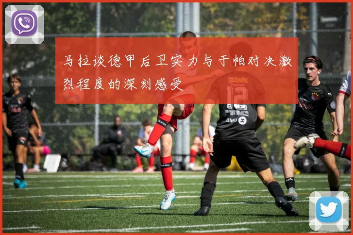马拉谈德甲后卫实力与于帕对决激烈程度的深刻感受