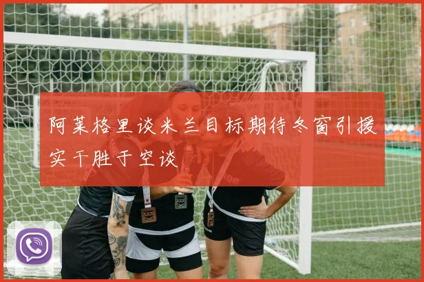 阿莱格里谈米兰目标期待冬窗引援实干胜于空谈
