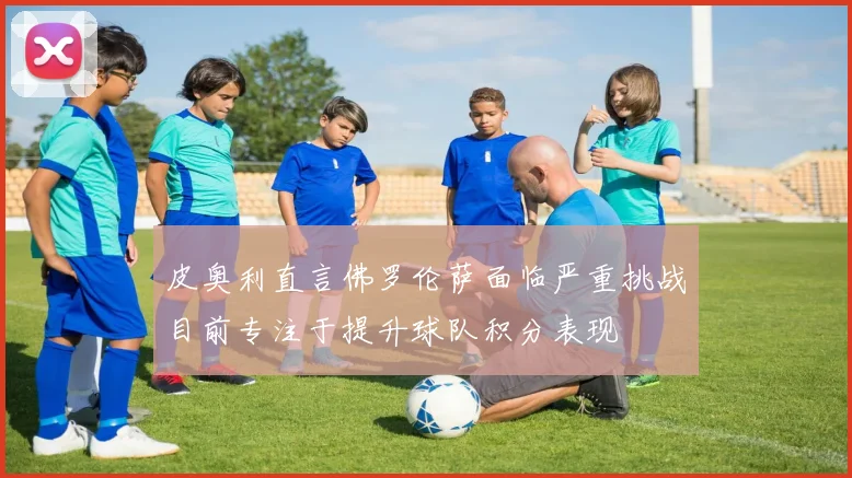 皮奥利直言佛罗伦萨面临严重挑战目前专注于提升球队积分表现