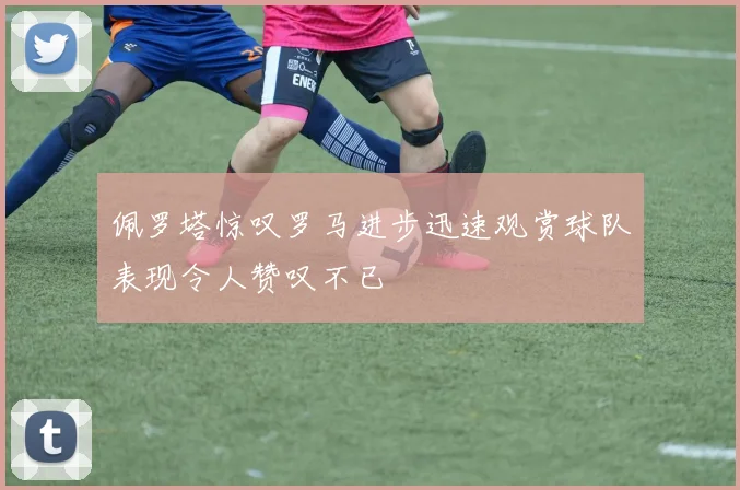 佩罗塔惊叹罗马进步迅速观赏球队表现令人赞叹不已