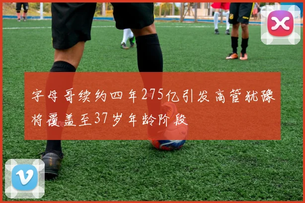 字母哥续约四年275亿引发高管犹豫将覆盖至37岁年龄阶段