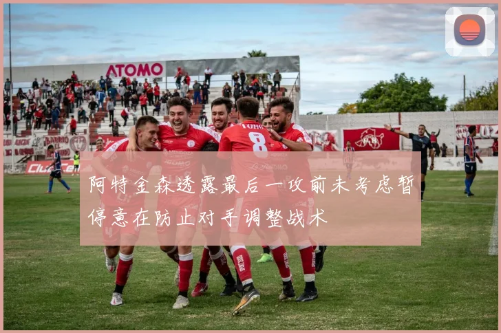 阿特金森透露最后一攻前未考虑暂停意在防止对手调整战术